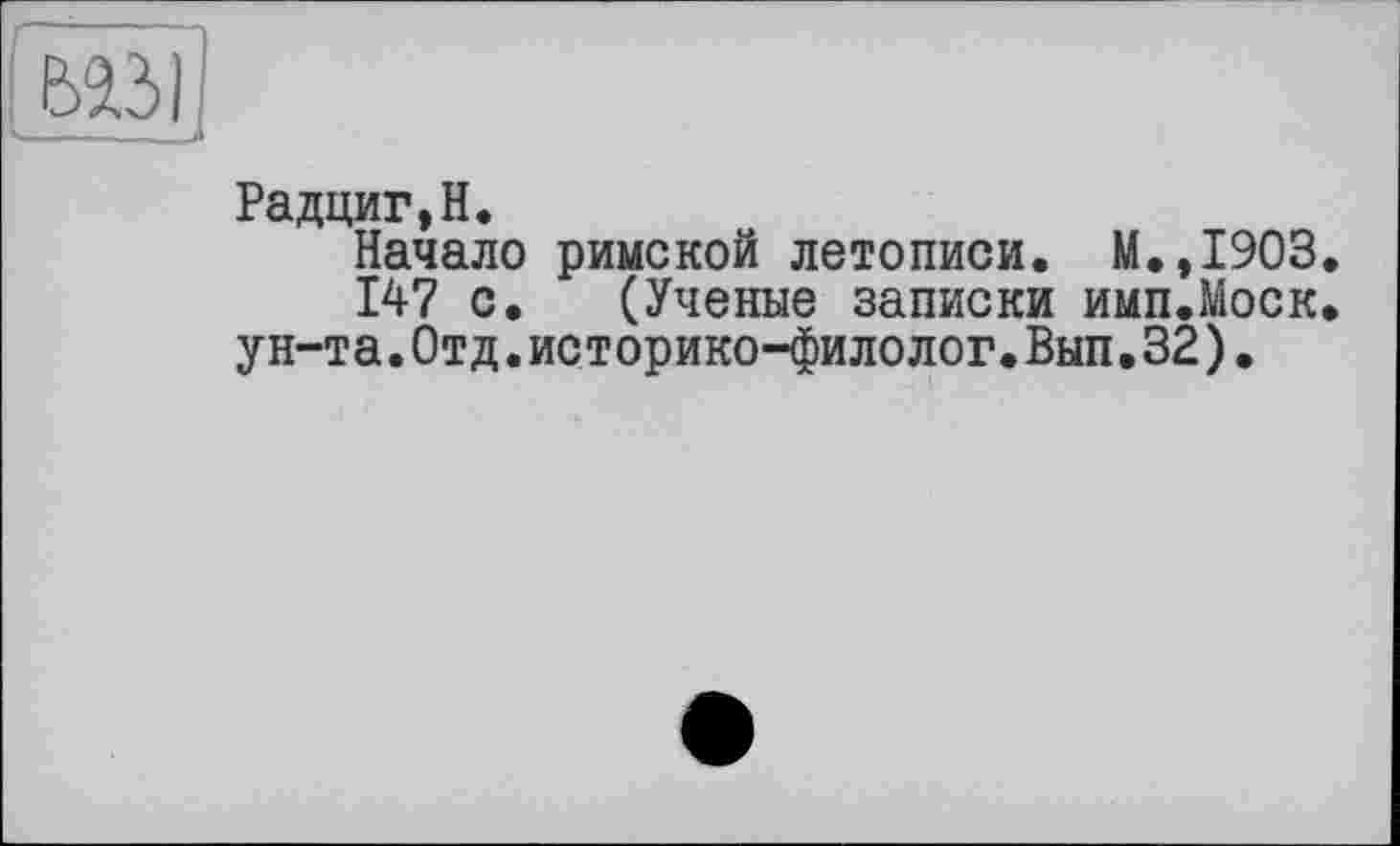 ﻿Радциг,Н.
Начало римской летописи. М.,1903.
147 с. (Ученые записки имп.Моск. ун-та.Отд.историко-филолог.Вып.32).